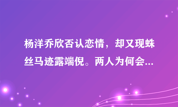 杨洋乔欣否认恋情，却又现蛛丝马迹露端倪。两人为何会传绯闻？