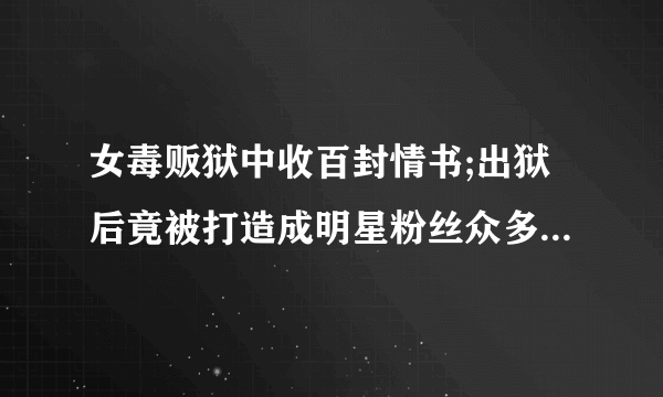 女毒贩狱中收百封情书;出狱后竟被打造成明星粉丝众多，是励志故事，还是颜好？