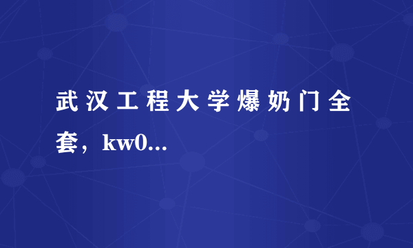 武 汉 工 程 大 学 爆 奶 门 全 套，kw007wang@qq.com