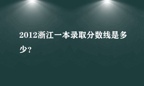 2012浙江一本录取分数线是多少？