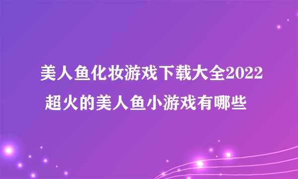 美人鱼化妆游戏下载大全2022 超火的美人鱼小游戏有哪些