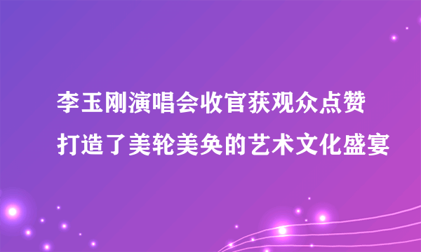 李玉刚演唱会收官获观众点赞打造了美轮美奂的艺术文化盛宴