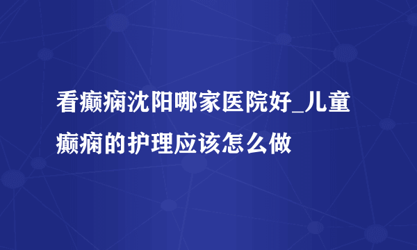 看癫痫沈阳哪家医院好_儿童癫痫的护理应该怎么做