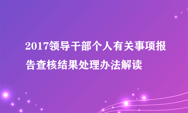 2017领导干部个人有关事项报告查核结果处理办法解读