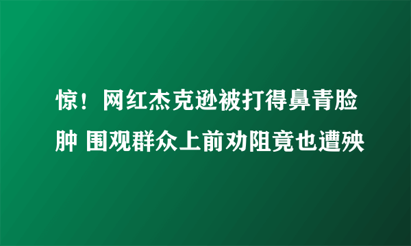 惊！网红杰克逊被打得鼻青脸肿 围观群众上前劝阻竟也遭殃