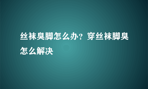 丝袜臭脚怎么办？穿丝袜脚臭怎么解决