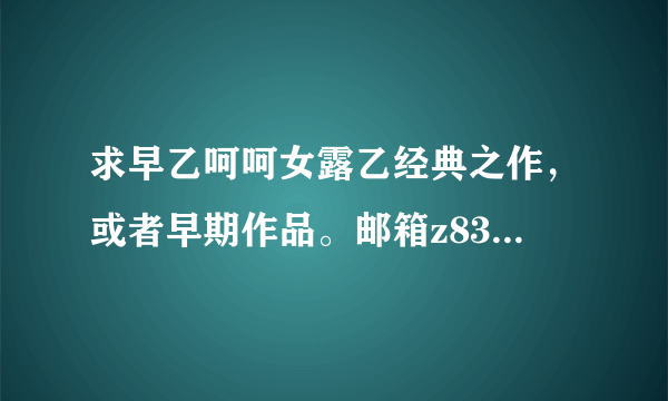 求早乙呵呵女露乙经典之作，或者早期作品。邮箱z83622861@163.com。。