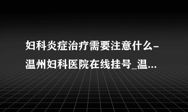 妇科炎症治疗需要注意什么-温州妇科医院在线挂号_温州五马医院