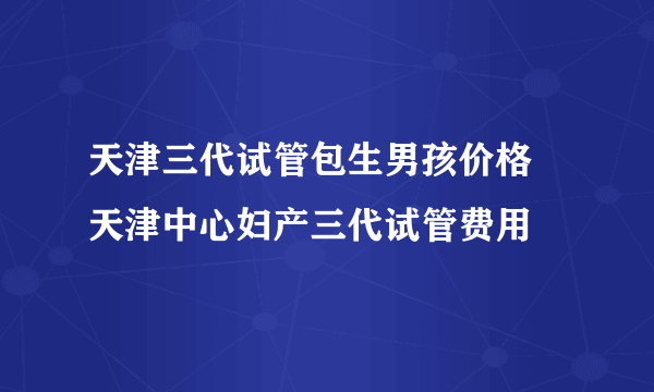 天津三代试管包生男孩价格 天津中心妇产三代试管费用