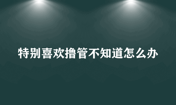 特别喜欢撸管不知道怎么办