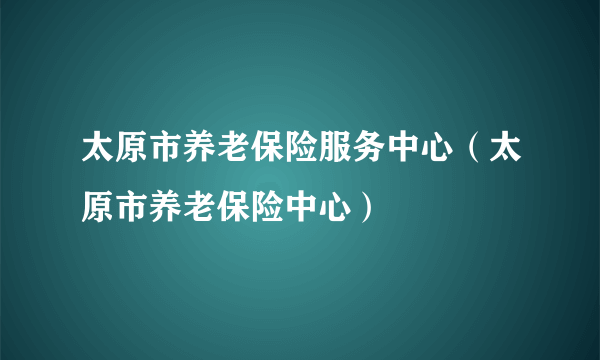 太原市养老保险服务中心（太原市养老保险中心）