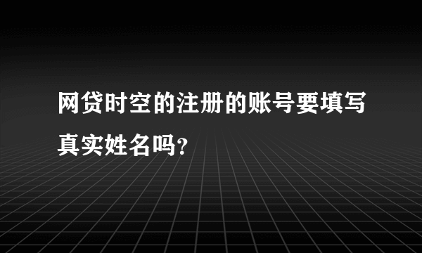 网贷时空的注册的账号要填写真实姓名吗？