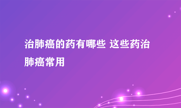 治肺癌的药有哪些 这些药治肺癌常用