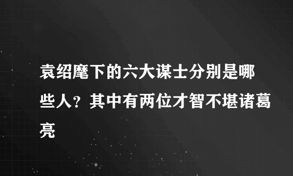 袁绍麾下的六大谋士分别是哪些人？其中有两位才智不堪诸葛亮