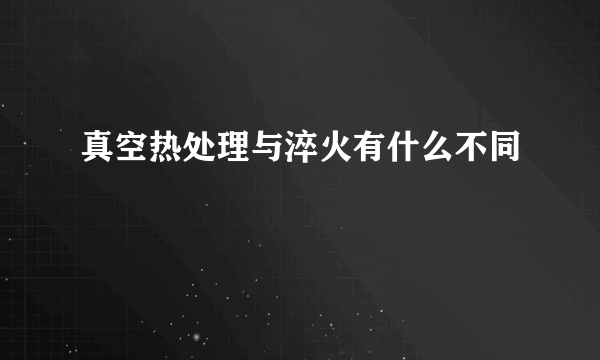 真空热处理与淬火有什么不同