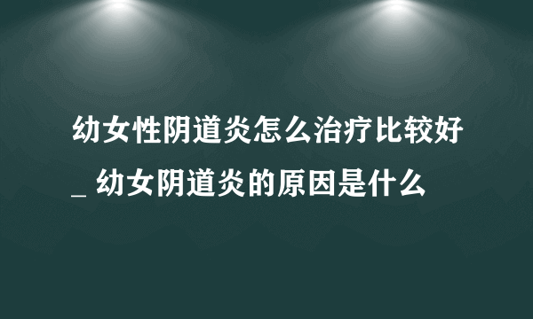 幼女性阴道炎怎么治疗比较好_ 幼女阴道炎的原因是什么