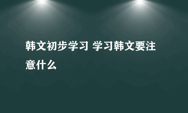 韩文初步学习 学习韩文要注意什么