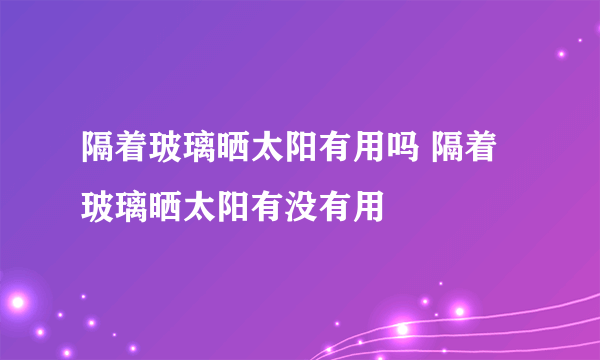 隔着玻璃晒太阳有用吗 隔着玻璃晒太阳有没有用