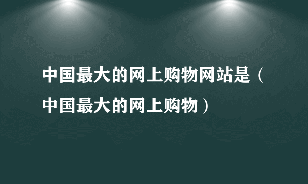 中国最大的网上购物网站是（中国最大的网上购物）