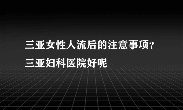 三亚女性人流后的注意事项？三亚妇科医院好呢