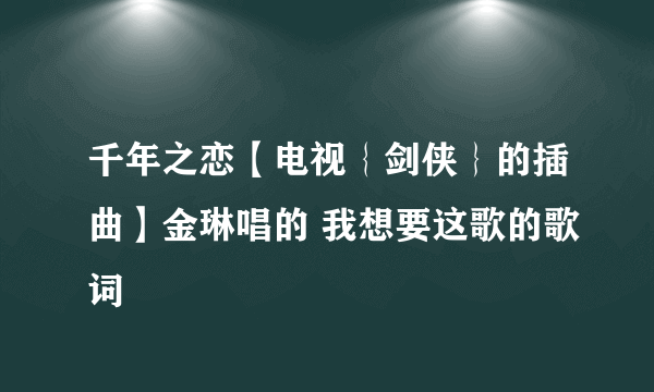 千年之恋【电视｛剑侠｝的插曲】金琳唱的 我想要这歌的歌词