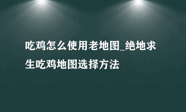 吃鸡怎么使用老地图_绝地求生吃鸡地图选择方法