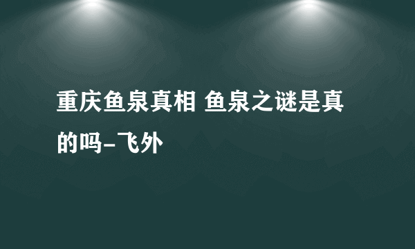 重庆鱼泉真相 鱼泉之谜是真的吗-飞外