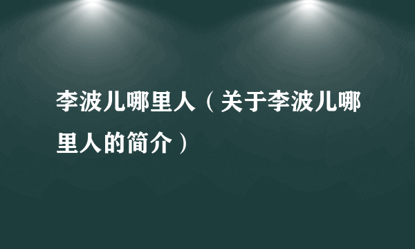 李波儿哪里人（关于李波儿哪里人的简介）