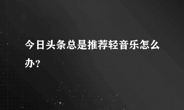 今日头条总是推荐轻音乐怎么办？