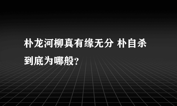 朴龙河柳真有缘无分 朴自杀到底为哪般？