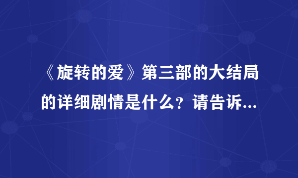 《旋转的爱》第三部的大结局的详细剧情是什么？请告诉我，拜托了！