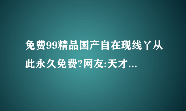 免费99精品国产自在现线丫从此永久免费?网友:天才品牌宣布卡通频道！内容阵容