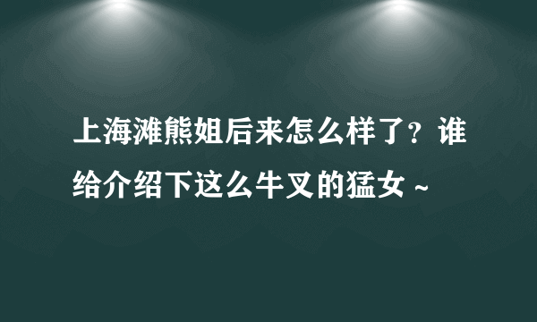 上海滩熊姐后来怎么样了？谁给介绍下这么牛叉的猛女～