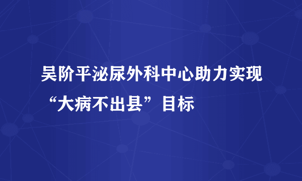 吴阶平泌尿外科中心助力实现“大病不出县”目标