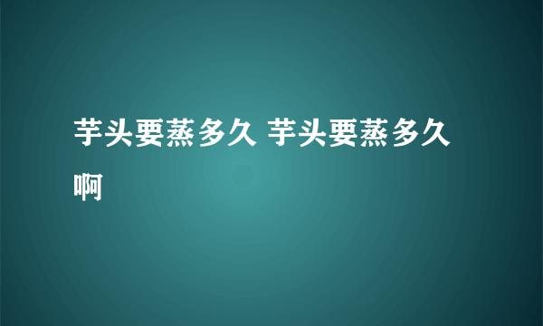 芋头要蒸多久 芋头要蒸多久啊