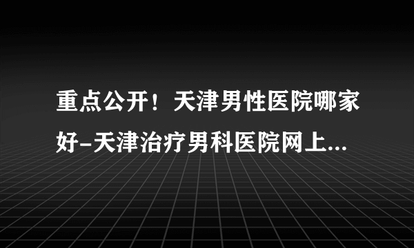 重点公开！天津男性医院哪家好-天津治疗男科医院网上预约挂号【便民利民】