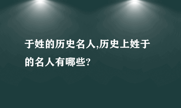 于姓的历史名人,历史上姓于的名人有哪些?