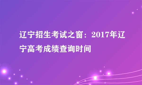 辽宁招生考试之窗：2017年辽宁高考成绩查询时间