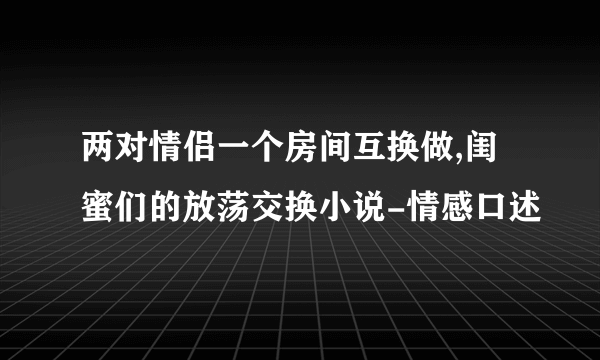 两对情侣一个房间互换做,闺蜜们的放荡交换小说-情感口述