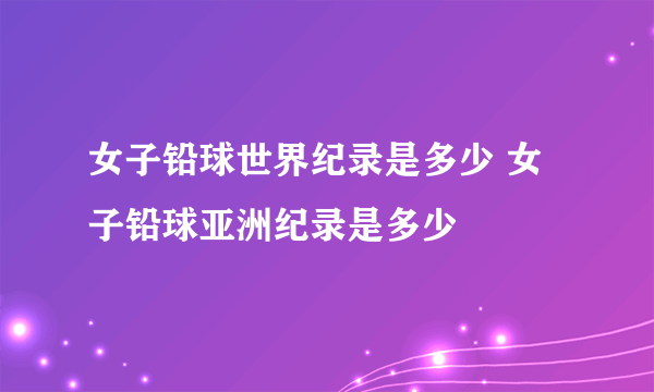 女子铅球世界纪录是多少 女子铅球亚洲纪录是多少