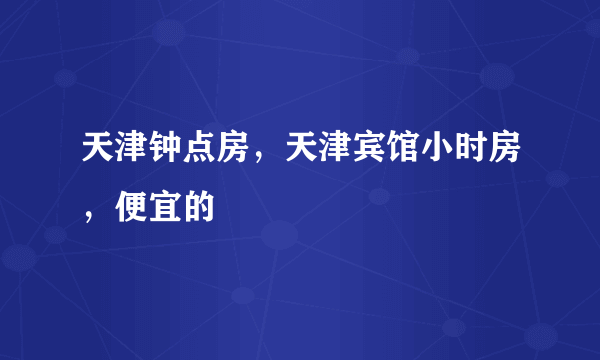 天津钟点房，天津宾馆小时房，便宜的