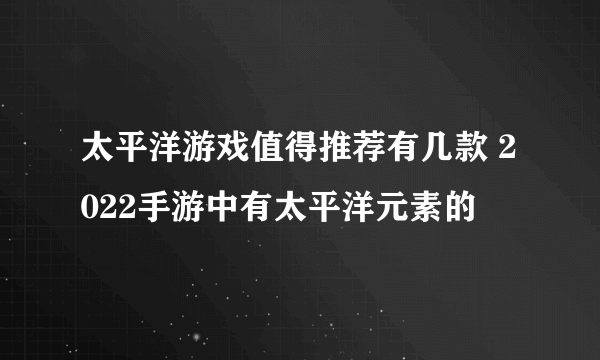 太平洋游戏值得推荐有几款 2022手游中有太平洋元素的