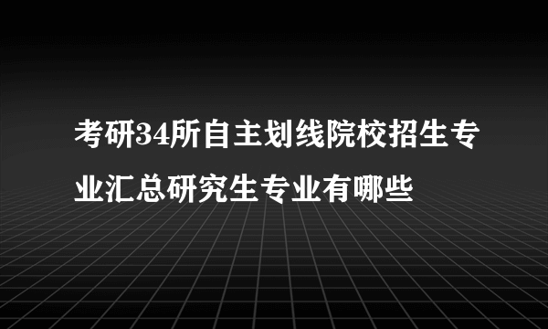 考研34所自主划线院校招生专业汇总研究生专业有哪些