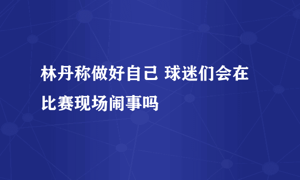 林丹称做好自己 球迷们会在比赛现场闹事吗