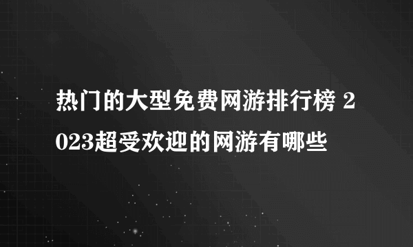 热门的大型免费网游排行榜 2023超受欢迎的网游有哪些