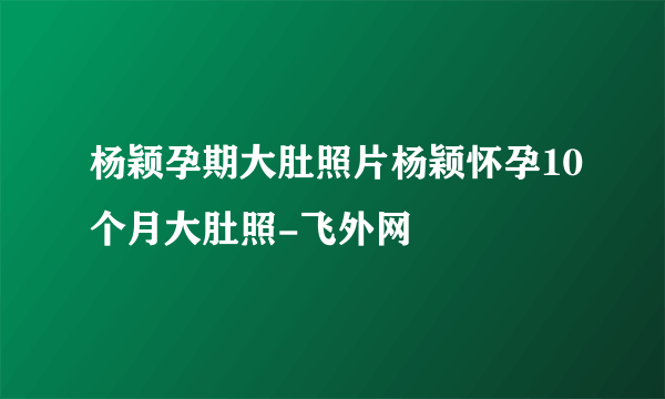 杨颖孕期大肚照片杨颖怀孕10个月大肚照-飞外网