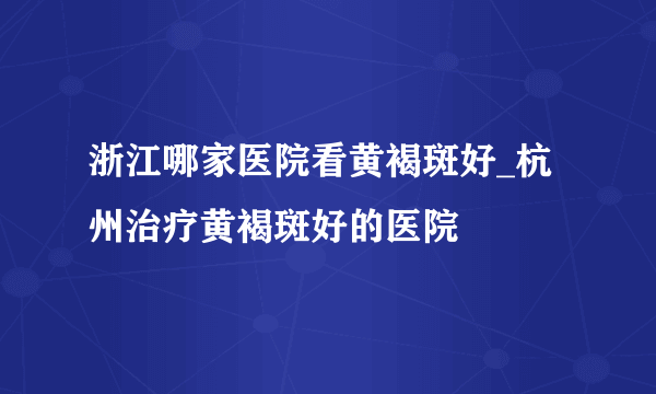 浙江哪家医院看黄褐斑好_杭州治疗黄褐斑好的医院