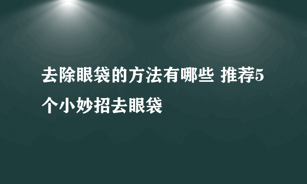 去除眼袋的方法有哪些 推荐5个小妙招去眼袋