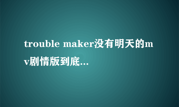 trouble maker没有明天的mv剧情版到底说的是怎么一回事