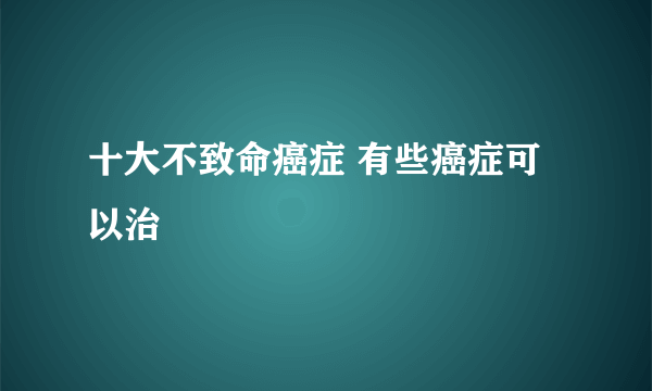 十大不致命癌症 有些癌症可以治